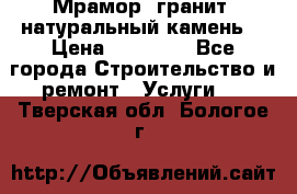 Мрамор, гранит, натуральный камень! › Цена ­ 10 000 - Все города Строительство и ремонт » Услуги   . Тверская обл.,Бологое г.